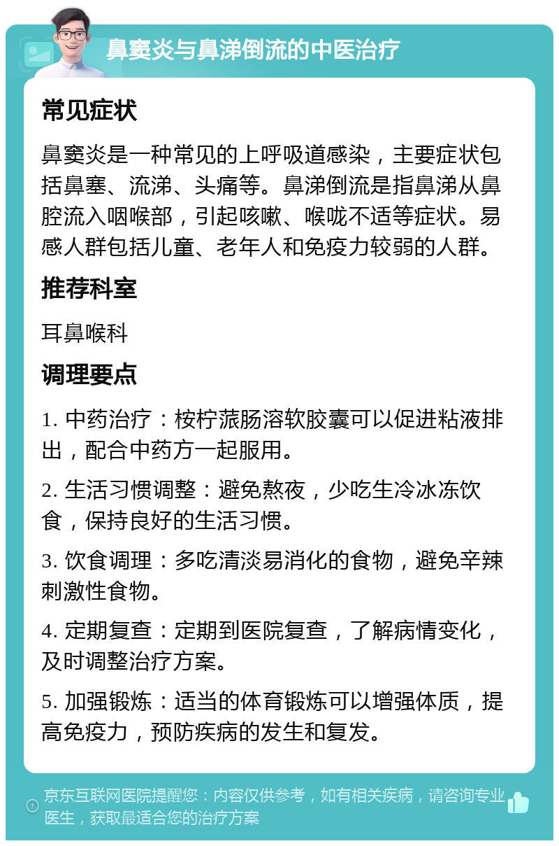 鼻窦炎与鼻涕倒流的中医治疗 常见症状 鼻窦炎是一种常见的上呼吸道感染，主要症状包括鼻塞、流涕、头痛等。鼻涕倒流是指鼻涕从鼻腔流入咽喉部，引起咳嗽、喉咙不适等症状。易感人群包括儿童、老年人和免疫力较弱的人群。 推荐科室 耳鼻喉科 调理要点 1. 中药治疗：桉柠蒎肠溶软胶囊可以促进粘液排出，配合中药方一起服用。 2. 生活习惯调整：避免熬夜，少吃生冷冰冻饮食，保持良好的生活习惯。 3. 饮食调理：多吃清淡易消化的食物，避免辛辣刺激性食物。 4. 定期复查：定期到医院复查，了解病情变化，及时调整治疗方案。 5. 加强锻炼：适当的体育锻炼可以增强体质，提高免疫力，预防疾病的发生和复发。