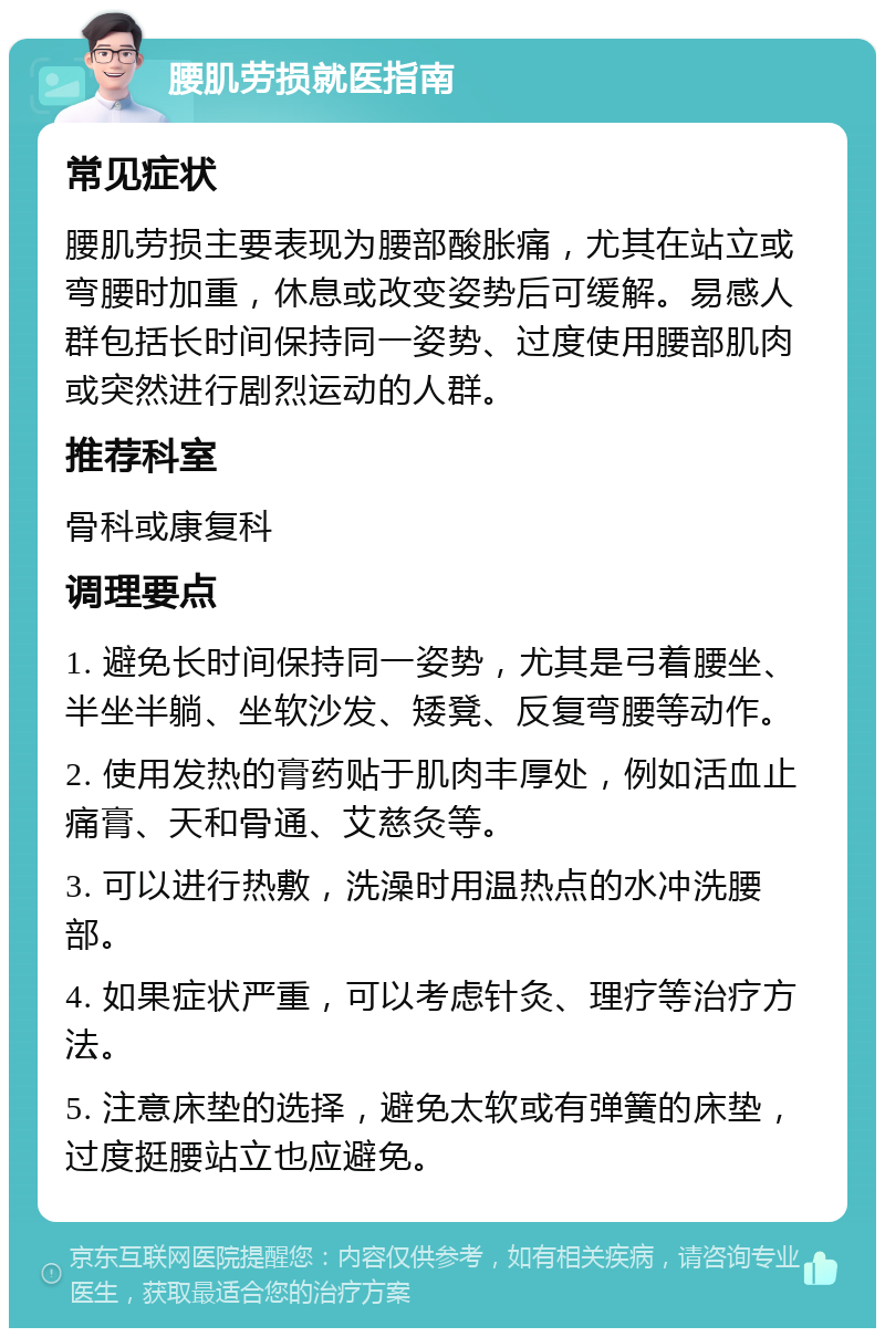 腰肌劳损就医指南 常见症状 腰肌劳损主要表现为腰部酸胀痛，尤其在站立或弯腰时加重，休息或改变姿势后可缓解。易感人群包括长时间保持同一姿势、过度使用腰部肌肉或突然进行剧烈运动的人群。 推荐科室 骨科或康复科 调理要点 1. 避免长时间保持同一姿势，尤其是弓着腰坐、半坐半躺、坐软沙发、矮凳、反复弯腰等动作。 2. 使用发热的膏药贴于肌肉丰厚处，例如活血止痛膏、天和骨通、艾慈灸等。 3. 可以进行热敷，洗澡时用温热点的水冲洗腰部。 4. 如果症状严重，可以考虑针灸、理疗等治疗方法。 5. 注意床垫的选择，避免太软或有弹簧的床垫，过度挺腰站立也应避免。