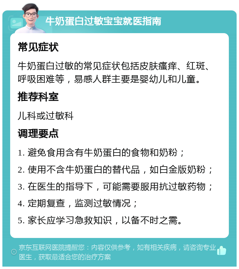 牛奶蛋白过敏宝宝就医指南 常见症状 牛奶蛋白过敏的常见症状包括皮肤瘙痒、红斑、呼吸困难等，易感人群主要是婴幼儿和儿童。 推荐科室 儿科或过敏科 调理要点 1. 避免食用含有牛奶蛋白的食物和奶粉； 2. 使用不含牛奶蛋白的替代品，如白金版奶粉； 3. 在医生的指导下，可能需要服用抗过敏药物； 4. 定期复查，监测过敏情况； 5. 家长应学习急救知识，以备不时之需。