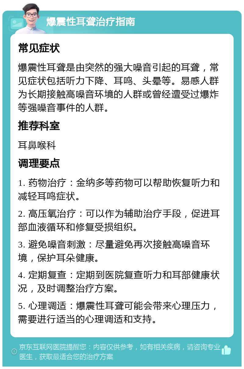 爆震性耳聋治疗指南 常见症状 爆震性耳聋是由突然的强大噪音引起的耳聋，常见症状包括听力下降、耳鸣、头晕等。易感人群为长期接触高噪音环境的人群或曾经遭受过爆炸等强噪音事件的人群。 推荐科室 耳鼻喉科 调理要点 1. 药物治疗：金纳多等药物可以帮助恢复听力和减轻耳鸣症状。 2. 高压氧治疗：可以作为辅助治疗手段，促进耳部血液循环和修复受损组织。 3. 避免噪音刺激：尽量避免再次接触高噪音环境，保护耳朵健康。 4. 定期复查：定期到医院复查听力和耳部健康状况，及时调整治疗方案。 5. 心理调适：爆震性耳聋可能会带来心理压力，需要进行适当的心理调适和支持。