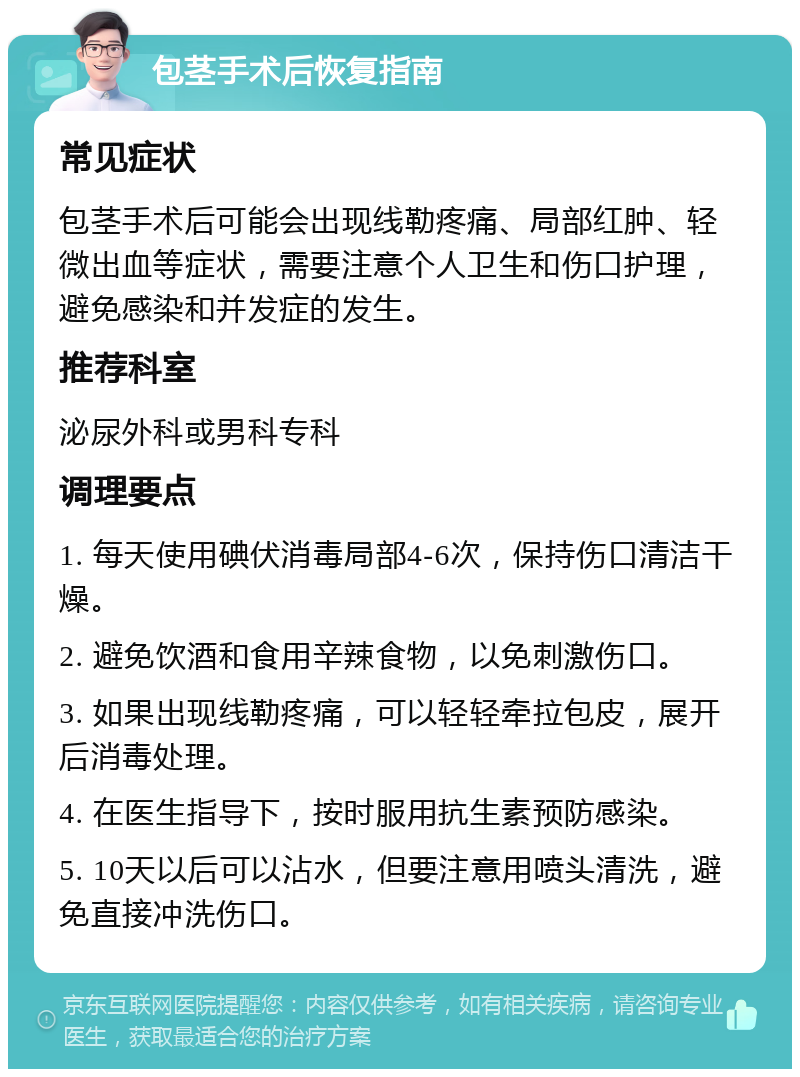 包茎手术后恢复指南 常见症状 包茎手术后可能会出现线勒疼痛、局部红肿、轻微出血等症状，需要注意个人卫生和伤口护理，避免感染和并发症的发生。 推荐科室 泌尿外科或男科专科 调理要点 1. 每天使用碘伏消毒局部4-6次，保持伤口清洁干燥。 2. 避免饮酒和食用辛辣食物，以免刺激伤口。 3. 如果出现线勒疼痛，可以轻轻牵拉包皮，展开后消毒处理。 4. 在医生指导下，按时服用抗生素预防感染。 5. 10天以后可以沾水，但要注意用喷头清洗，避免直接冲洗伤口。