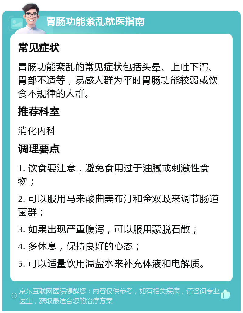 胃肠功能紊乱就医指南 常见症状 胃肠功能紊乱的常见症状包括头晕、上吐下泻、胃部不适等，易感人群为平时胃肠功能较弱或饮食不规律的人群。 推荐科室 消化内科 调理要点 1. 饮食要注意，避免食用过于油腻或刺激性食物； 2. 可以服用马来酸曲美布汀和金双歧来调节肠道菌群； 3. 如果出现严重腹泻，可以服用蒙脱石散； 4. 多休息，保持良好的心态； 5. 可以适量饮用温盐水来补充体液和电解质。