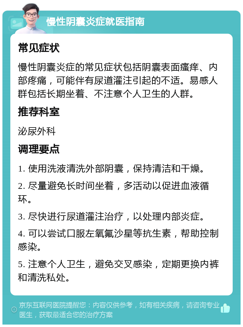 慢性阴囊炎症就医指南 常见症状 慢性阴囊炎症的常见症状包括阴囊表面瘙痒、内部疼痛，可能伴有尿道灌注引起的不适。易感人群包括长期坐着、不注意个人卫生的人群。 推荐科室 泌尿外科 调理要点 1. 使用洗液清洗外部阴囊，保持清洁和干燥。 2. 尽量避免长时间坐着，多活动以促进血液循环。 3. 尽快进行尿道灌注治疗，以处理内部炎症。 4. 可以尝试口服左氧氟沙星等抗生素，帮助控制感染。 5. 注意个人卫生，避免交叉感染，定期更换内裤和清洗私处。