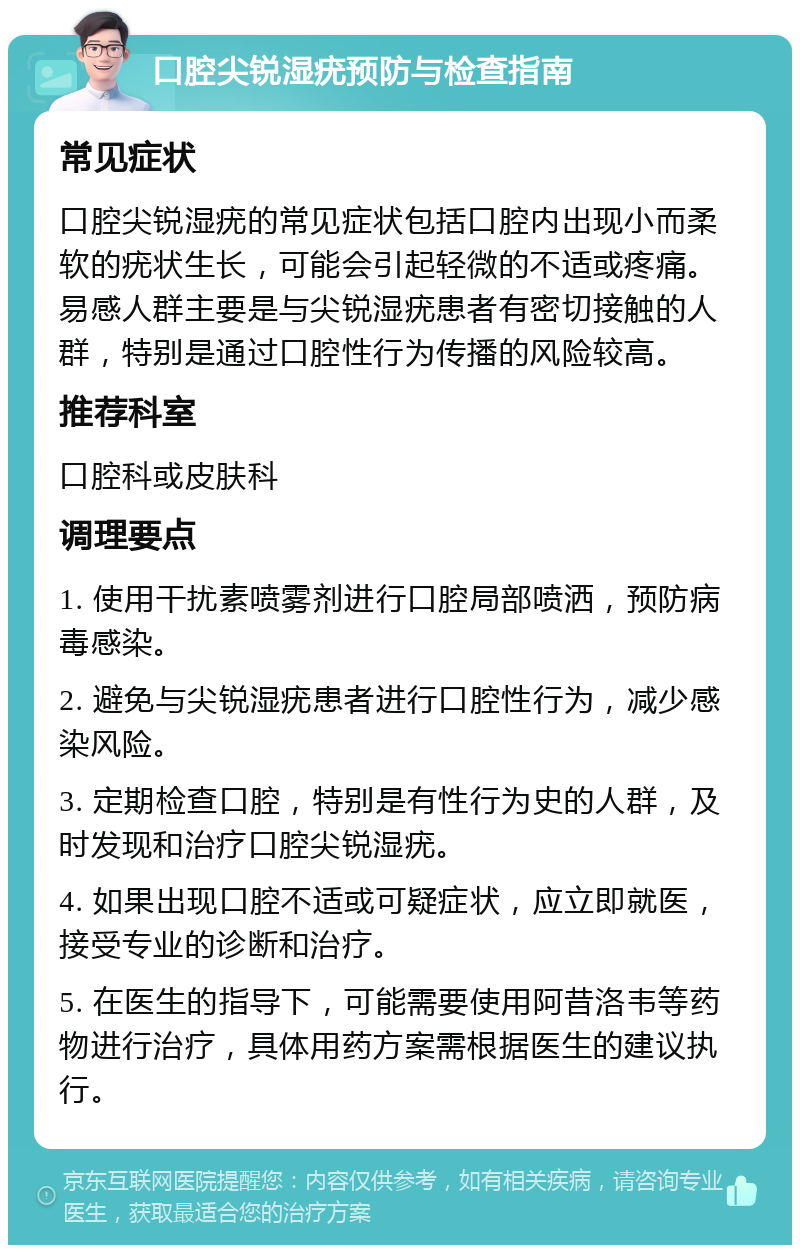 口腔尖锐湿疣预防与检查指南 常见症状 口腔尖锐湿疣的常见症状包括口腔内出现小而柔软的疣状生长，可能会引起轻微的不适或疼痛。易感人群主要是与尖锐湿疣患者有密切接触的人群，特别是通过口腔性行为传播的风险较高。 推荐科室 口腔科或皮肤科 调理要点 1. 使用干扰素喷雾剂进行口腔局部喷洒，预防病毒感染。 2. 避免与尖锐湿疣患者进行口腔性行为，减少感染风险。 3. 定期检查口腔，特别是有性行为史的人群，及时发现和治疗口腔尖锐湿疣。 4. 如果出现口腔不适或可疑症状，应立即就医，接受专业的诊断和治疗。 5. 在医生的指导下，可能需要使用阿昔洛韦等药物进行治疗，具体用药方案需根据医生的建议执行。