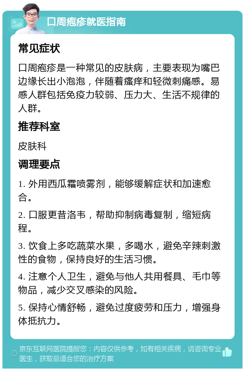 口周疱疹就医指南 常见症状 口周疱疹是一种常见的皮肤病，主要表现为嘴巴边缘长出小泡泡，伴随着瘙痒和轻微刺痛感。易感人群包括免疫力较弱、压力大、生活不规律的人群。 推荐科室 皮肤科 调理要点 1. 外用西瓜霜喷雾剂，能够缓解症状和加速愈合。 2. 口服更昔洛韦，帮助抑制病毒复制，缩短病程。 3. 饮食上多吃蔬菜水果，多喝水，避免辛辣刺激性的食物，保持良好的生活习惯。 4. 注意个人卫生，避免与他人共用餐具、毛巾等物品，减少交叉感染的风险。 5. 保持心情舒畅，避免过度疲劳和压力，增强身体抵抗力。