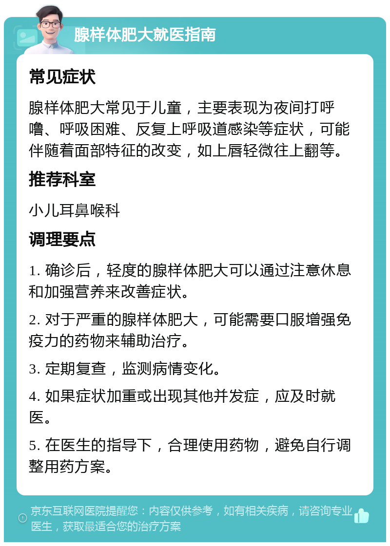 腺样体肥大就医指南 常见症状 腺样体肥大常见于儿童，主要表现为夜间打呼噜、呼吸困难、反复上呼吸道感染等症状，可能伴随着面部特征的改变，如上唇轻微往上翻等。 推荐科室 小儿耳鼻喉科 调理要点 1. 确诊后，轻度的腺样体肥大可以通过注意休息和加强营养来改善症状。 2. 对于严重的腺样体肥大，可能需要口服增强免疫力的药物来辅助治疗。 3. 定期复查，监测病情变化。 4. 如果症状加重或出现其他并发症，应及时就医。 5. 在医生的指导下，合理使用药物，避免自行调整用药方案。