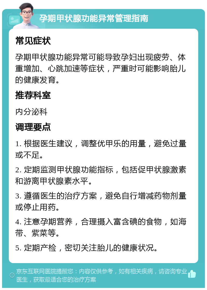 孕期甲状腺功能异常管理指南 常见症状 孕期甲状腺功能异常可能导致孕妇出现疲劳、体重增加、心跳加速等症状，严重时可能影响胎儿的健康发育。 推荐科室 内分泌科 调理要点 1. 根据医生建议，调整优甲乐的用量，避免过量或不足。 2. 定期监测甲状腺功能指标，包括促甲状腺激素和游离甲状腺素水平。 3. 遵循医生的治疗方案，避免自行增减药物剂量或停止用药。 4. 注意孕期营养，合理摄入富含碘的食物，如海带、紫菜等。 5. 定期产检，密切关注胎儿的健康状况。