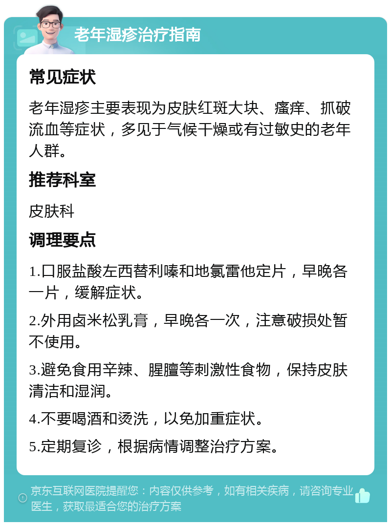 老年湿疹治疗指南 常见症状 老年湿疹主要表现为皮肤红斑大块、瘙痒、抓破流血等症状，多见于气候干燥或有过敏史的老年人群。 推荐科室 皮肤科 调理要点 1.口服盐酸左西替利嗪和地氯雷他定片，早晚各一片，缓解症状。 2.外用卤米松乳膏，早晚各一次，注意破损处暂不使用。 3.避免食用辛辣、腥膻等刺激性食物，保持皮肤清洁和湿润。 4.不要喝酒和烫洗，以免加重症状。 5.定期复诊，根据病情调整治疗方案。