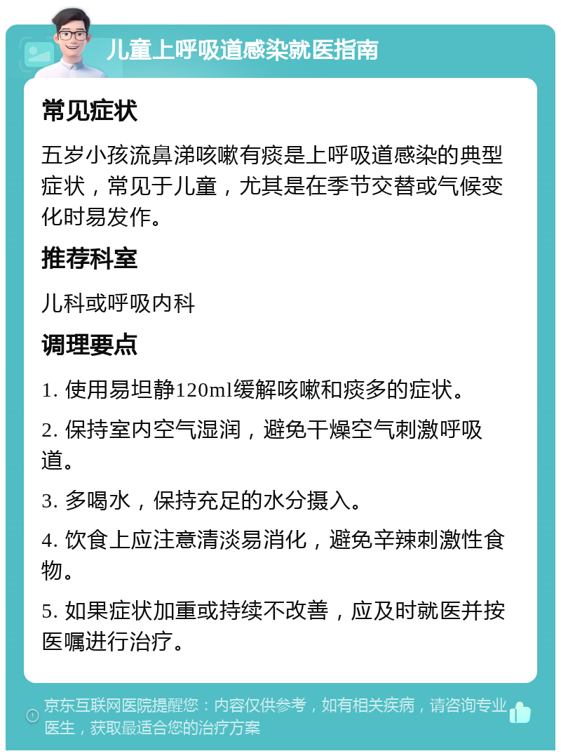 儿童上呼吸道感染就医指南 常见症状 五岁小孩流鼻涕咳嗽有痰是上呼吸道感染的典型症状，常见于儿童，尤其是在季节交替或气候变化时易发作。 推荐科室 儿科或呼吸内科 调理要点 1. 使用易坦静120ml缓解咳嗽和痰多的症状。 2. 保持室内空气湿润，避免干燥空气刺激呼吸道。 3. 多喝水，保持充足的水分摄入。 4. 饮食上应注意清淡易消化，避免辛辣刺激性食物。 5. 如果症状加重或持续不改善，应及时就医并按医嘱进行治疗。