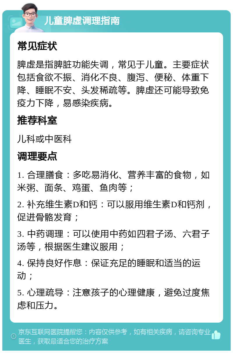 儿童脾虚调理指南 常见症状 脾虚是指脾脏功能失调，常见于儿童。主要症状包括食欲不振、消化不良、腹泻、便秘、体重下降、睡眠不安、头发稀疏等。脾虚还可能导致免疫力下降，易感染疾病。 推荐科室 儿科或中医科 调理要点 1. 合理膳食：多吃易消化、营养丰富的食物，如米粥、面条、鸡蛋、鱼肉等； 2. 补充维生素D和钙：可以服用维生素D和钙剂，促进骨骼发育； 3. 中药调理：可以使用中药如四君子汤、六君子汤等，根据医生建议服用； 4. 保持良好作息：保证充足的睡眠和适当的运动； 5. 心理疏导：注意孩子的心理健康，避免过度焦虑和压力。