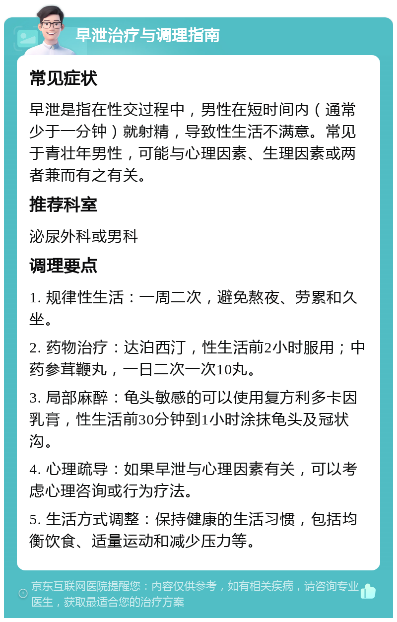 早泄治疗与调理指南 常见症状 早泄是指在性交过程中，男性在短时间内（通常少于一分钟）就射精，导致性生活不满意。常见于青壮年男性，可能与心理因素、生理因素或两者兼而有之有关。 推荐科室 泌尿外科或男科 调理要点 1. 规律性生活：一周二次，避免熬夜、劳累和久坐。 2. 药物治疗：达泊西汀，性生活前2小时服用；中药参茸鞭丸，一日二次一次10丸。 3. 局部麻醉：龟头敏感的可以使用复方利多卡因乳膏，性生活前30分钟到1小时涂抹龟头及冠状沟。 4. 心理疏导：如果早泄与心理因素有关，可以考虑心理咨询或行为疗法。 5. 生活方式调整：保持健康的生活习惯，包括均衡饮食、适量运动和减少压力等。