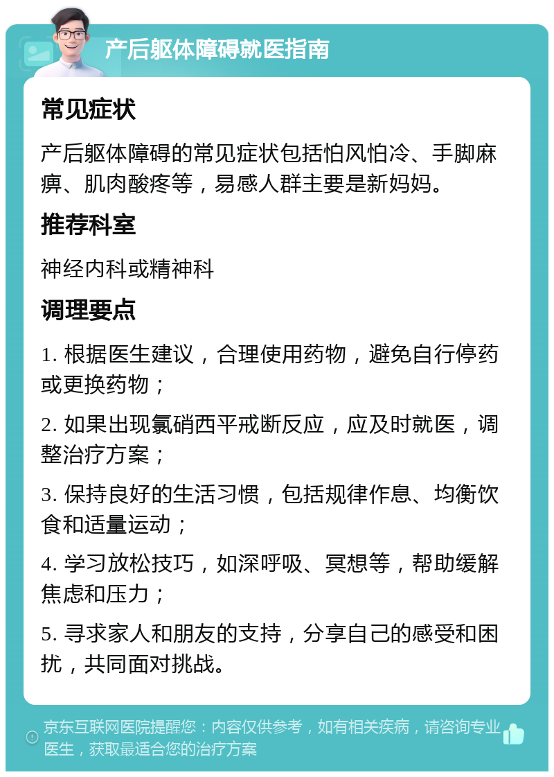 产后躯体障碍就医指南 常见症状 产后躯体障碍的常见症状包括怕风怕冷、手脚麻痹、肌肉酸疼等，易感人群主要是新妈妈。 推荐科室 神经内科或精神科 调理要点 1. 根据医生建议，合理使用药物，避免自行停药或更换药物； 2. 如果出现氯硝西平戒断反应，应及时就医，调整治疗方案； 3. 保持良好的生活习惯，包括规律作息、均衡饮食和适量运动； 4. 学习放松技巧，如深呼吸、冥想等，帮助缓解焦虑和压力； 5. 寻求家人和朋友的支持，分享自己的感受和困扰，共同面对挑战。