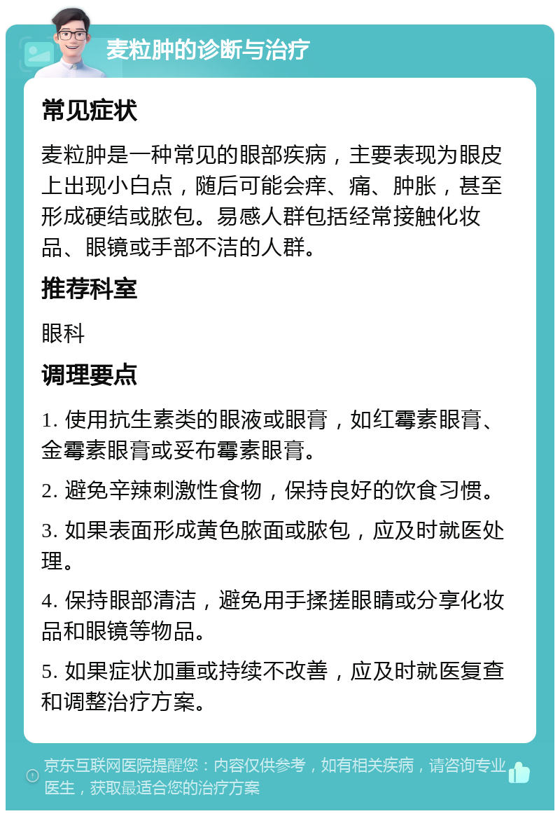 麦粒肿的诊断与治疗 常见症状 麦粒肿是一种常见的眼部疾病，主要表现为眼皮上出现小白点，随后可能会痒、痛、肿胀，甚至形成硬结或脓包。易感人群包括经常接触化妆品、眼镜或手部不洁的人群。 推荐科室 眼科 调理要点 1. 使用抗生素类的眼液或眼膏，如红霉素眼膏、金霉素眼膏或妥布霉素眼膏。 2. 避免辛辣刺激性食物，保持良好的饮食习惯。 3. 如果表面形成黄色脓面或脓包，应及时就医处理。 4. 保持眼部清洁，避免用手揉搓眼睛或分享化妆品和眼镜等物品。 5. 如果症状加重或持续不改善，应及时就医复查和调整治疗方案。