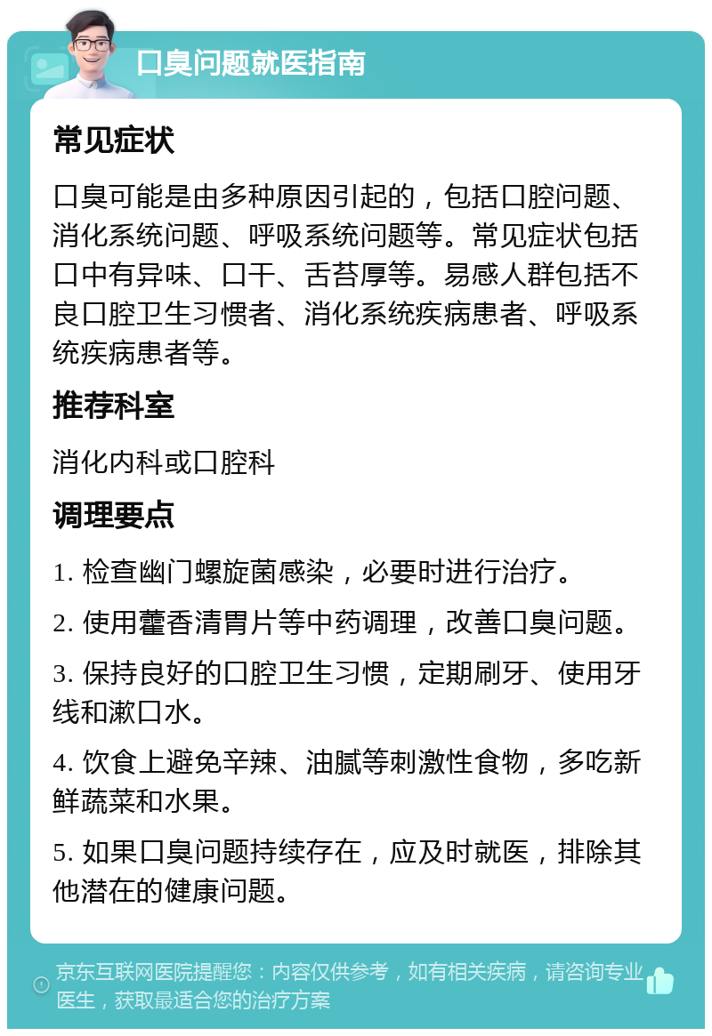 口臭问题就医指南 常见症状 口臭可能是由多种原因引起的，包括口腔问题、消化系统问题、呼吸系统问题等。常见症状包括口中有异味、口干、舌苔厚等。易感人群包括不良口腔卫生习惯者、消化系统疾病患者、呼吸系统疾病患者等。 推荐科室 消化内科或口腔科 调理要点 1. 检查幽门螺旋菌感染，必要时进行治疗。 2. 使用藿香清胃片等中药调理，改善口臭问题。 3. 保持良好的口腔卫生习惯，定期刷牙、使用牙线和漱口水。 4. 饮食上避免辛辣、油腻等刺激性食物，多吃新鲜蔬菜和水果。 5. 如果口臭问题持续存在，应及时就医，排除其他潜在的健康问题。