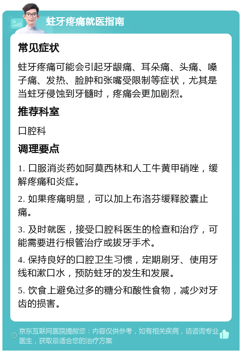 蛀牙疼痛就医指南 常见症状 蛀牙疼痛可能会引起牙龈痛、耳朵痛、头痛、嗓子痛、发热、脸肿和张嘴受限制等症状，尤其是当蛀牙侵蚀到牙髓时，疼痛会更加剧烈。 推荐科室 口腔科 调理要点 1. 口服消炎药如阿莫西林和人工牛黄甲硝唑，缓解疼痛和炎症。 2. 如果疼痛明显，可以加上布洛芬缓释胶囊止痛。 3. 及时就医，接受口腔科医生的检查和治疗，可能需要进行根管治疗或拔牙手术。 4. 保持良好的口腔卫生习惯，定期刷牙、使用牙线和漱口水，预防蛀牙的发生和发展。 5. 饮食上避免过多的糖分和酸性食物，减少对牙齿的损害。