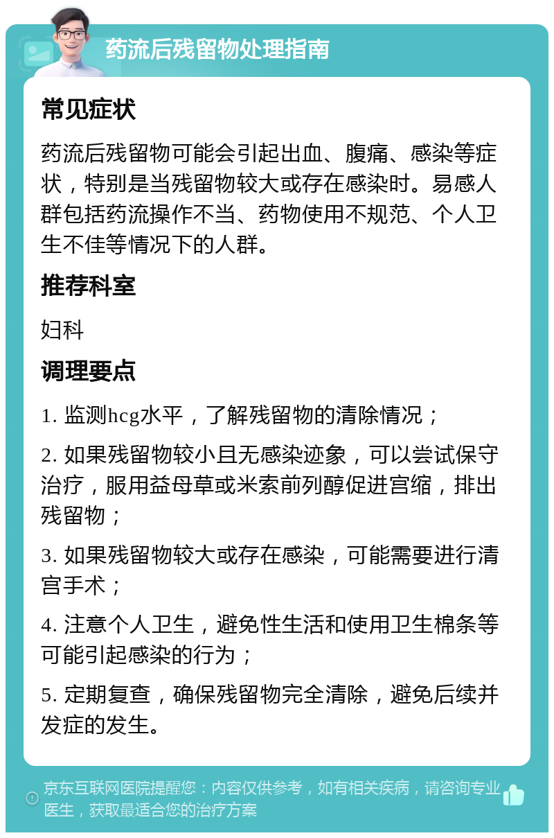 药流后残留物处理指南 常见症状 药流后残留物可能会引起出血、腹痛、感染等症状，特别是当残留物较大或存在感染时。易感人群包括药流操作不当、药物使用不规范、个人卫生不佳等情况下的人群。 推荐科室 妇科 调理要点 1. 监测hcg水平，了解残留物的清除情况； 2. 如果残留物较小且无感染迹象，可以尝试保守治疗，服用益母草或米索前列醇促进宫缩，排出残留物； 3. 如果残留物较大或存在感染，可能需要进行清宫手术； 4. 注意个人卫生，避免性生活和使用卫生棉条等可能引起感染的行为； 5. 定期复查，确保残留物完全清除，避免后续并发症的发生。