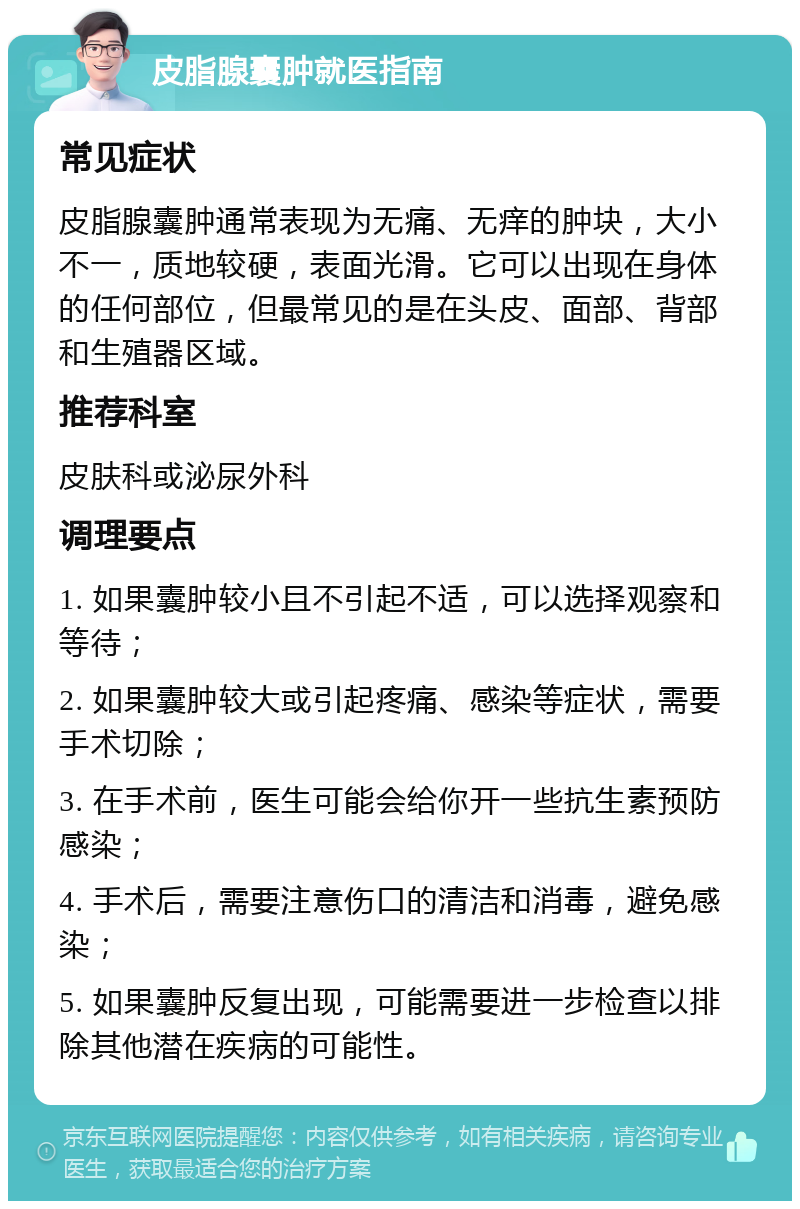 皮脂腺囊肿就医指南 常见症状 皮脂腺囊肿通常表现为无痛、无痒的肿块，大小不一，质地较硬，表面光滑。它可以出现在身体的任何部位，但最常见的是在头皮、面部、背部和生殖器区域。 推荐科室 皮肤科或泌尿外科 调理要点 1. 如果囊肿较小且不引起不适，可以选择观察和等待； 2. 如果囊肿较大或引起疼痛、感染等症状，需要手术切除； 3. 在手术前，医生可能会给你开一些抗生素预防感染； 4. 手术后，需要注意伤口的清洁和消毒，避免感染； 5. 如果囊肿反复出现，可能需要进一步检查以排除其他潜在疾病的可能性。