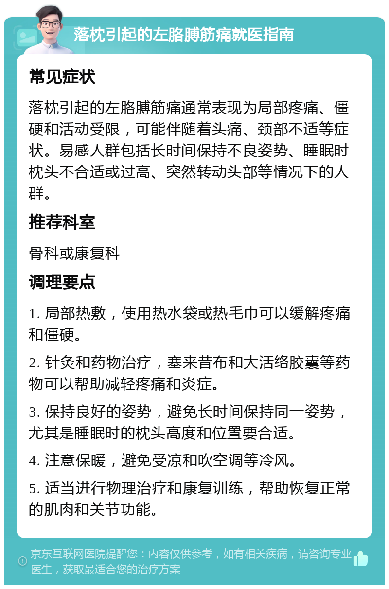 落枕引起的左胳膊筋痛就医指南 常见症状 落枕引起的左胳膊筋痛通常表现为局部疼痛、僵硬和活动受限，可能伴随着头痛、颈部不适等症状。易感人群包括长时间保持不良姿势、睡眠时枕头不合适或过高、突然转动头部等情况下的人群。 推荐科室 骨科或康复科 调理要点 1. 局部热敷，使用热水袋或热毛巾可以缓解疼痛和僵硬。 2. 针灸和药物治疗，塞来昔布和大活络胶囊等药物可以帮助减轻疼痛和炎症。 3. 保持良好的姿势，避免长时间保持同一姿势，尤其是睡眠时的枕头高度和位置要合适。 4. 注意保暖，避免受凉和吹空调等冷风。 5. 适当进行物理治疗和康复训练，帮助恢复正常的肌肉和关节功能。