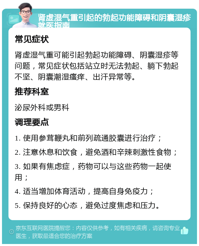 肾虚湿气重引起的勃起功能障碍和阴囊湿疹就医指南 常见症状 肾虚湿气重可能引起勃起功能障碍、阴囊湿疹等问题，常见症状包括站立时无法勃起、躺下勃起不坚、阴囊潮湿瘙痒、出汗异常等。 推荐科室 泌尿外科或男科 调理要点 1. 使用参茸鞭丸和前列疏通㬵囊进行治疗； 2. 注意休息和饮食，避免酒和辛辣刺激性食物； 3. 如果有焦虑症，药物可以与这些药物一起使用； 4. 适当增加体育活动，提高自身免疫力； 5. 保持良好的心态，避免过度焦虑和压力。