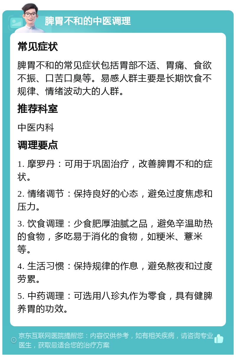 脾胃不和的中医调理 常见症状 脾胃不和的常见症状包括胃部不适、胃痛、食欲不振、口苦口臭等。易感人群主要是长期饮食不规律、情绪波动大的人群。 推荐科室 中医内科 调理要点 1. 摩罗丹：可用于巩固治疗，改善脾胃不和的症状。 2. 情绪调节：保持良好的心态，避免过度焦虑和压力。 3. 饮食调理：少食肥厚油腻之品，避免辛温助热的食物，多吃易于消化的食物，如粳米、薏米等。 4. 生活习惯：保持规律的作息，避免熬夜和过度劳累。 5. 中药调理：可选用八珍丸作为零食，具有健脾养胃的功效。