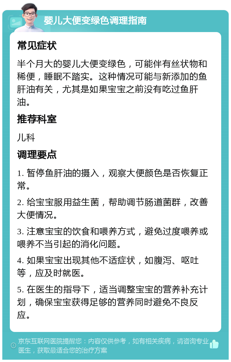 婴儿大便变绿色调理指南 常见症状 半个月大的婴儿大便变绿色，可能伴有丝状物和稀便，睡眠不踏实。这种情况可能与新添加的鱼肝油有关，尤其是如果宝宝之前没有吃过鱼肝油。 推荐科室 儿科 调理要点 1. 暂停鱼肝油的摄入，观察大便颜色是否恢复正常。 2. 给宝宝服用益生菌，帮助调节肠道菌群，改善大便情况。 3. 注意宝宝的饮食和喂养方式，避免过度喂养或喂养不当引起的消化问题。 4. 如果宝宝出现其他不适症状，如腹泻、呕吐等，应及时就医。 5. 在医生的指导下，适当调整宝宝的营养补充计划，确保宝宝获得足够的营养同时避免不良反应。