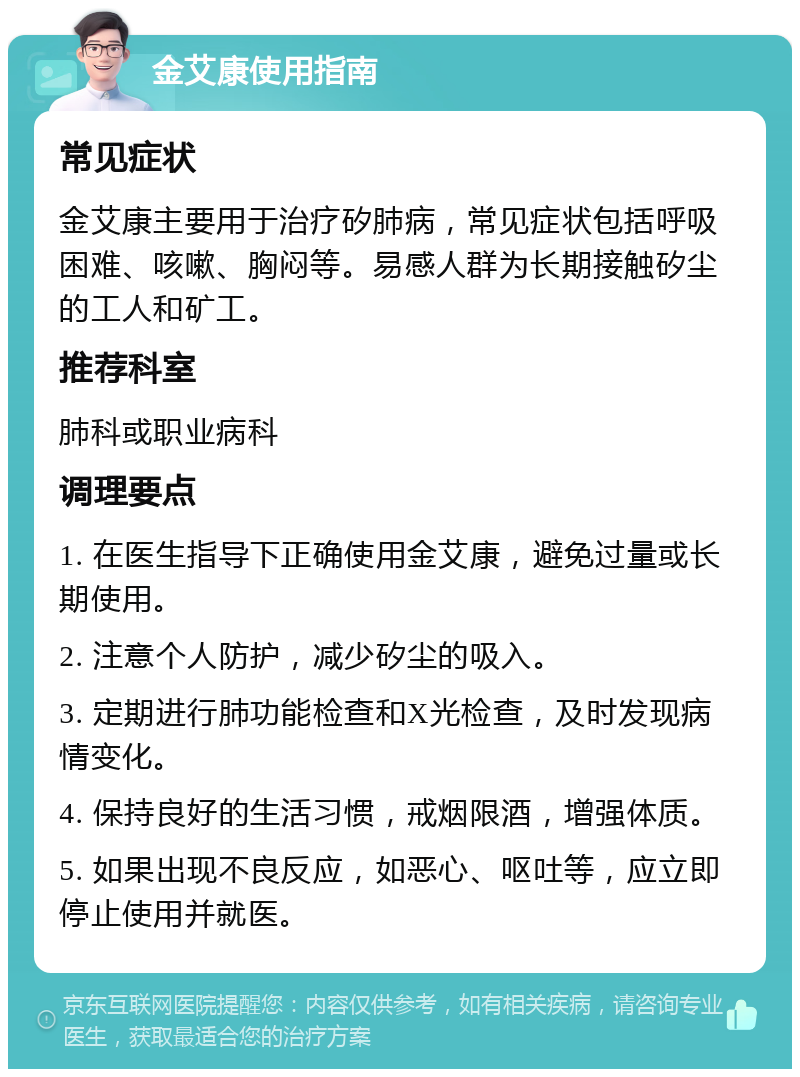 金艾康使用指南 常见症状 金艾康主要用于治疗矽肺病，常见症状包括呼吸困难、咳嗽、胸闷等。易感人群为长期接触矽尘的工人和矿工。 推荐科室 肺科或职业病科 调理要点 1. 在医生指导下正确使用金艾康，避免过量或长期使用。 2. 注意个人防护，减少矽尘的吸入。 3. 定期进行肺功能检查和X光检查，及时发现病情变化。 4. 保持良好的生活习惯，戒烟限酒，增强体质。 5. 如果出现不良反应，如恶心、呕吐等，应立即停止使用并就医。