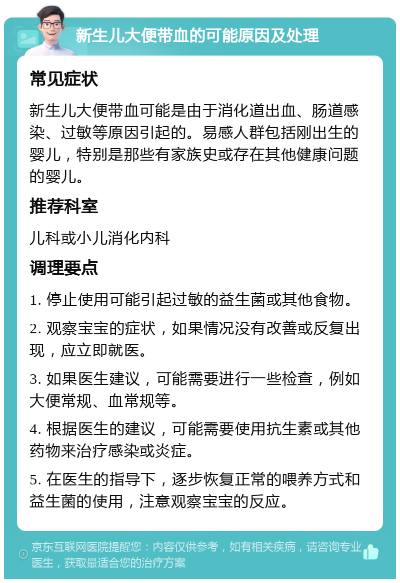 新生儿大便带血的可能原因及处理 常见症状 新生儿大便带血可能是由于消化道出血、肠道感染、过敏等原因引起的。易感人群包括刚出生的婴儿，特别是那些有家族史或存在其他健康问题的婴儿。 推荐科室 儿科或小儿消化内科 调理要点 1. 停止使用可能引起过敏的益生菌或其他食物。 2. 观察宝宝的症状，如果情况没有改善或反复出现，应立即就医。 3. 如果医生建议，可能需要进行一些检查，例如大便常规、血常规等。 4. 根据医生的建议，可能需要使用抗生素或其他药物来治疗感染或炎症。 5. 在医生的指导下，逐步恢复正常的喂养方式和益生菌的使用，注意观察宝宝的反应。