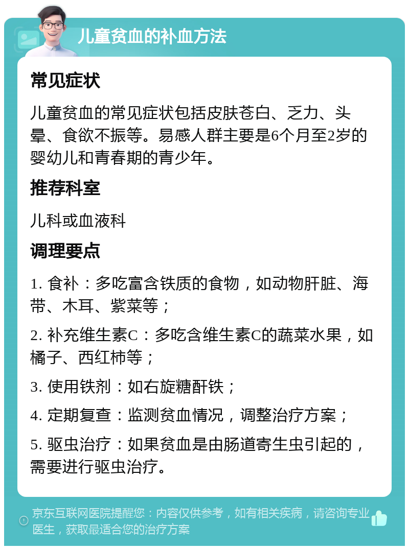 儿童贫血的补血方法 常见症状 儿童贫血的常见症状包括皮肤苍白、乏力、头晕、食欲不振等。易感人群主要是6个月至2岁的婴幼儿和青春期的青少年。 推荐科室 儿科或血液科 调理要点 1. 食补：多吃富含铁质的食物，如动物肝脏、海带、木耳、紫菜等； 2. 补充维生素C：多吃含维生素C的蔬菜水果，如橘子、西红柿等； 3. 使用铁剂：如右旋糖酐铁； 4. 定期复查：监测贫血情况，调整治疗方案； 5. 驱虫治疗：如果贫血是由肠道寄生虫引起的，需要进行驱虫治疗。