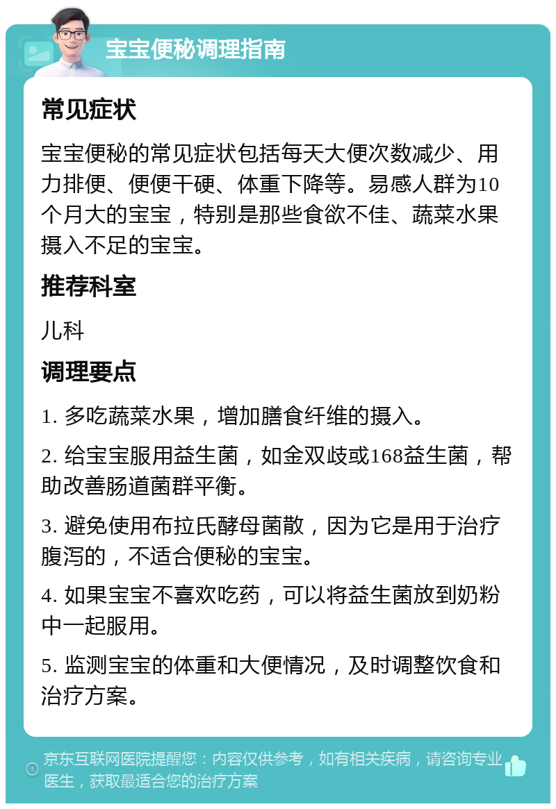 宝宝便秘调理指南 常见症状 宝宝便秘的常见症状包括每天大便次数减少、用力排便、便便干硬、体重下降等。易感人群为10个月大的宝宝，特别是那些食欲不佳、蔬菜水果摄入不足的宝宝。 推荐科室 儿科 调理要点 1. 多吃蔬菜水果，增加膳食纤维的摄入。 2. 给宝宝服用益生菌，如金双歧或168益生菌，帮助改善肠道菌群平衡。 3. 避免使用布拉氏酵母菌散，因为它是用于治疗腹泻的，不适合便秘的宝宝。 4. 如果宝宝不喜欢吃药，可以将益生菌放到奶粉中一起服用。 5. 监测宝宝的体重和大便情况，及时调整饮食和治疗方案。