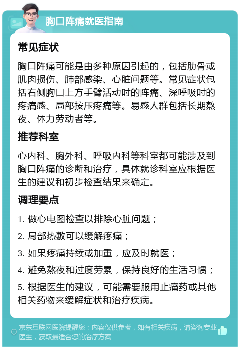 胸口阵痛就医指南 常见症状 胸口阵痛可能是由多种原因引起的，包括肋骨或肌肉损伤、肺部感染、心脏问题等。常见症状包括右侧胸口上方手臂活动时的阵痛、深呼吸时的疼痛感、局部按压疼痛等。易感人群包括长期熬夜、体力劳动者等。 推荐科室 心内科、胸外科、呼吸内科等科室都可能涉及到胸口阵痛的诊断和治疗，具体就诊科室应根据医生的建议和初步检查结果来确定。 调理要点 1. 做心电图检查以排除心脏问题； 2. 局部热敷可以缓解疼痛； 3. 如果疼痛持续或加重，应及时就医； 4. 避免熬夜和过度劳累，保持良好的生活习惯； 5. 根据医生的建议，可能需要服用止痛药或其他相关药物来缓解症状和治疗疾病。