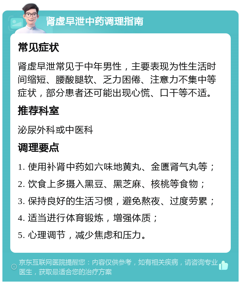 肾虚早泄中药调理指南 常见症状 肾虚早泄常见于中年男性，主要表现为性生活时间缩短、腰酸腿软、乏力困倦、注意力不集中等症状，部分患者还可能出现心慌、口干等不适。 推荐科室 泌尿外科或中医科 调理要点 1. 使用补肾中药如六味地黄丸、金匮肾气丸等； 2. 饮食上多摄入黑豆、黑芝麻、核桃等食物； 3. 保持良好的生活习惯，避免熬夜、过度劳累； 4. 适当进行体育锻炼，增强体质； 5. 心理调节，减少焦虑和压力。