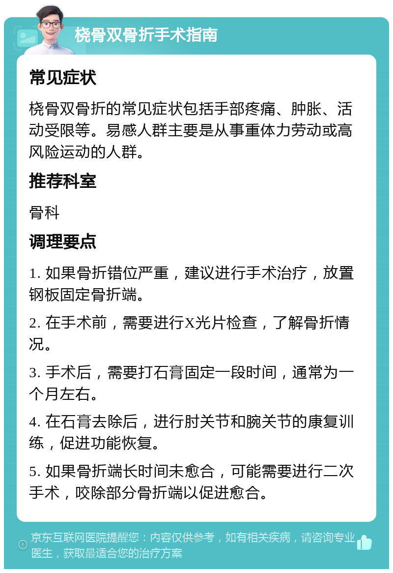 桡骨双骨折手术指南 常见症状 桡骨双骨折的常见症状包括手部疼痛、肿胀、活动受限等。易感人群主要是从事重体力劳动或高风险运动的人群。 推荐科室 骨科 调理要点 1. 如果骨折错位严重，建议进行手术治疗，放置钢板固定骨折端。 2. 在手术前，需要进行X光片检查，了解骨折情况。 3. 手术后，需要打石膏固定一段时间，通常为一个月左右。 4. 在石膏去除后，进行肘关节和腕关节的康复训练，促进功能恢复。 5. 如果骨折端长时间未愈合，可能需要进行二次手术，咬除部分骨折端以促进愈合。