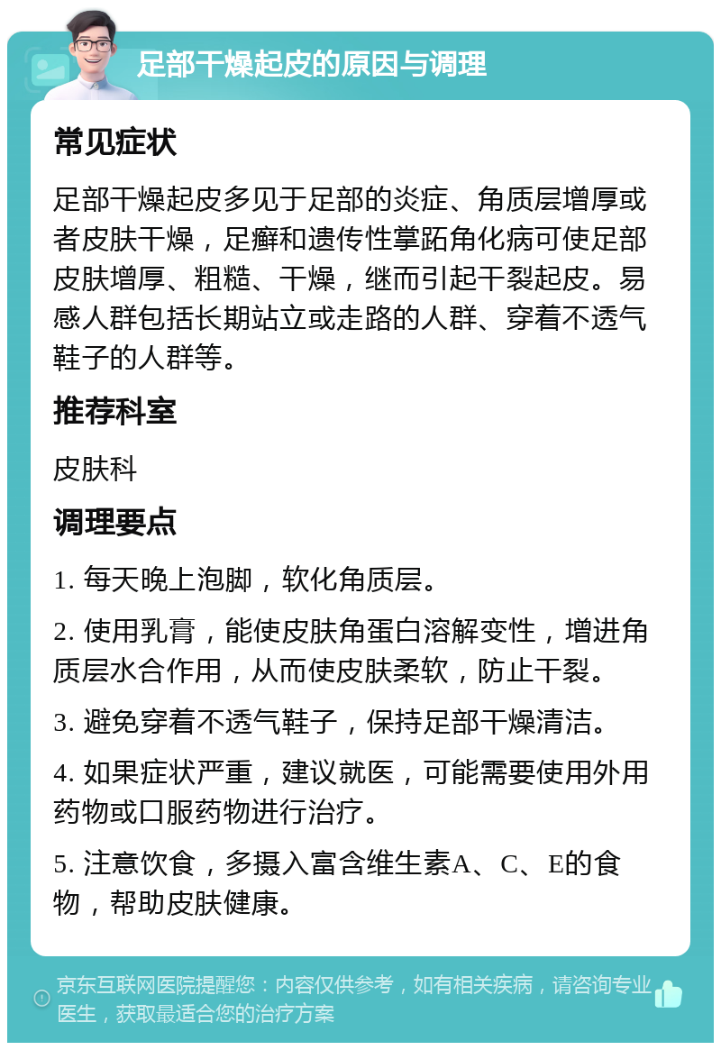 足部干燥起皮的原因与调理 常见症状 足部干燥起皮多见于足部的炎症、角质层增厚或者皮肤干燥，足癣和遗传性掌跖角化病可使足部皮肤增厚、粗糙、干燥，继而引起干裂起皮。易感人群包括长期站立或走路的人群、穿着不透气鞋子的人群等。 推荐科室 皮肤科 调理要点 1. 每天晚上泡脚，软化角质层。 2. 使用乳膏，能使皮肤角蛋白溶解变性，增进角质层水合作用，从而使皮肤柔软，防止干裂。 3. 避免穿着不透气鞋子，保持足部干燥清洁。 4. 如果症状严重，建议就医，可能需要使用外用药物或口服药物进行治疗。 5. 注意饮食，多摄入富含维生素A、C、E的食物，帮助皮肤健康。