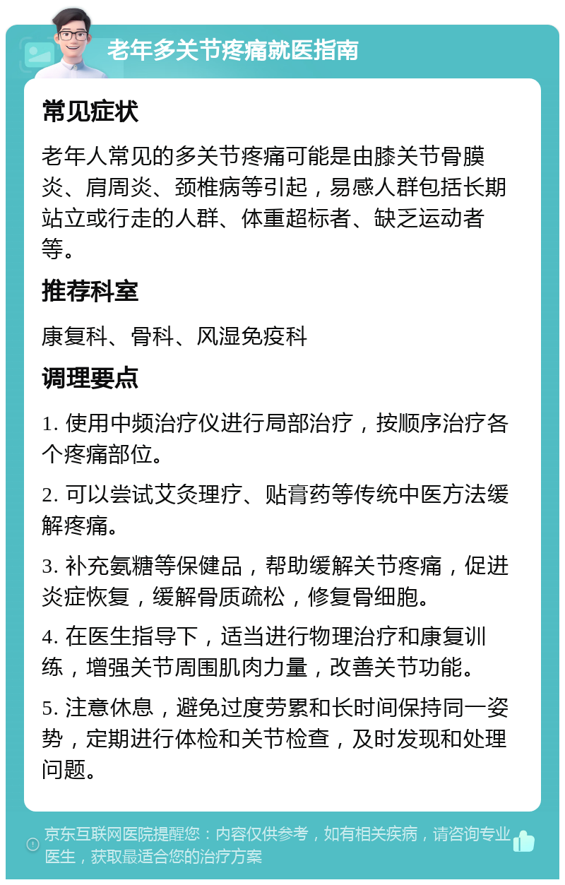 老年多关节疼痛就医指南 常见症状 老年人常见的多关节疼痛可能是由膝关节骨膜炎、肩周炎、颈椎病等引起，易感人群包括长期站立或行走的人群、体重超标者、缺乏运动者等。 推荐科室 康复科、骨科、风湿免疫科 调理要点 1. 使用中频治疗仪进行局部治疗，按顺序治疗各个疼痛部位。 2. 可以尝试艾灸理疗、贴膏药等传统中医方法缓解疼痛。 3. 补充氨糖等保健品，帮助缓解关节疼痛，促进炎症恢复，缓解骨质疏松，修复骨细胞。 4. 在医生指导下，适当进行物理治疗和康复训练，增强关节周围肌肉力量，改善关节功能。 5. 注意休息，避免过度劳累和长时间保持同一姿势，定期进行体检和关节检查，及时发现和处理问题。