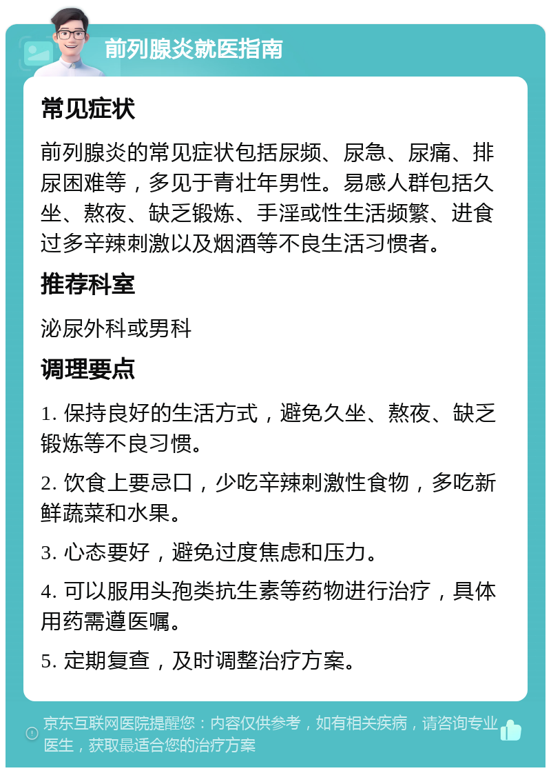 前列腺炎就医指南 常见症状 前列腺炎的常见症状包括尿频、尿急、尿痛、排尿困难等，多见于青壮年男性。易感人群包括久坐、熬夜、缺乏锻炼、手淫或性生活频繁、进食过多辛辣刺激以及烟酒等不良生活习惯者。 推荐科室 泌尿外科或男科 调理要点 1. 保持良好的生活方式，避免久坐、熬夜、缺乏锻炼等不良习惯。 2. 饮食上要忌口，少吃辛辣刺激性食物，多吃新鲜蔬菜和水果。 3. 心态要好，避免过度焦虑和压力。 4. 可以服用头孢类抗生素等药物进行治疗，具体用药需遵医嘱。 5. 定期复查，及时调整治疗方案。