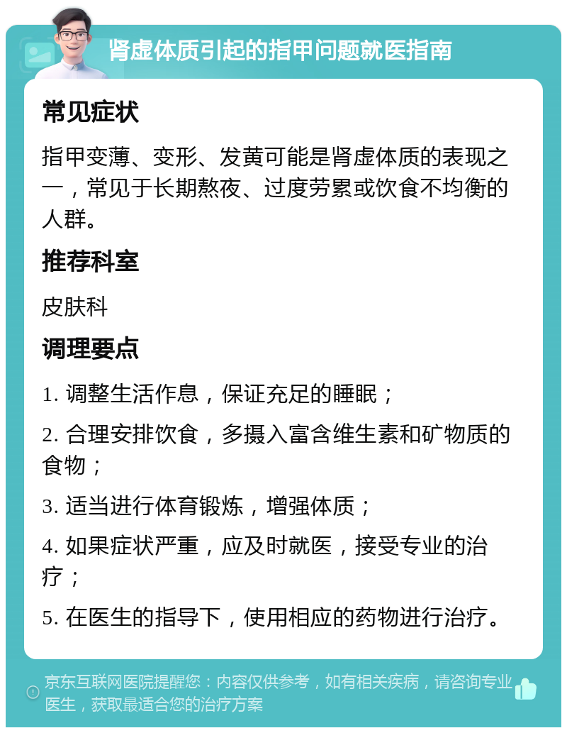 肾虚体质引起的指甲问题就医指南 常见症状 指甲变薄、变形、发黄可能是肾虚体质的表现之一，常见于长期熬夜、过度劳累或饮食不均衡的人群。 推荐科室 皮肤科 调理要点 1. 调整生活作息，保证充足的睡眠； 2. 合理安排饮食，多摄入富含维生素和矿物质的食物； 3. 适当进行体育锻炼，增强体质； 4. 如果症状严重，应及时就医，接受专业的治疗； 5. 在医生的指导下，使用相应的药物进行治疗。