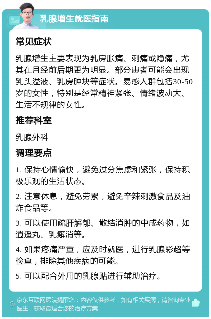 乳腺增生就医指南 常见症状 乳腺增生主要表现为乳房胀痛、刺痛或隐痛，尤其在月经前后期更为明显。部分患者可能会出现乳头溢液、乳房肿块等症状。易感人群包括30-50岁的女性，特别是经常精神紧张、情绪波动大、生活不规律的女性。 推荐科室 乳腺外科 调理要点 1. 保持心情愉快，避免过分焦虑和紧张，保持积极乐观的生活状态。 2. 注意休息，避免劳累，避免辛辣刺激食品及油炸食品等。 3. 可以使用疏肝解郁、散结消肿的中成药物，如逍遥丸、乳癖消等。 4. 如果疼痛严重，应及时就医，进行乳腺彩超等检查，排除其他疾病的可能。 5. 可以配合外用的乳腺贴进行辅助治疗。