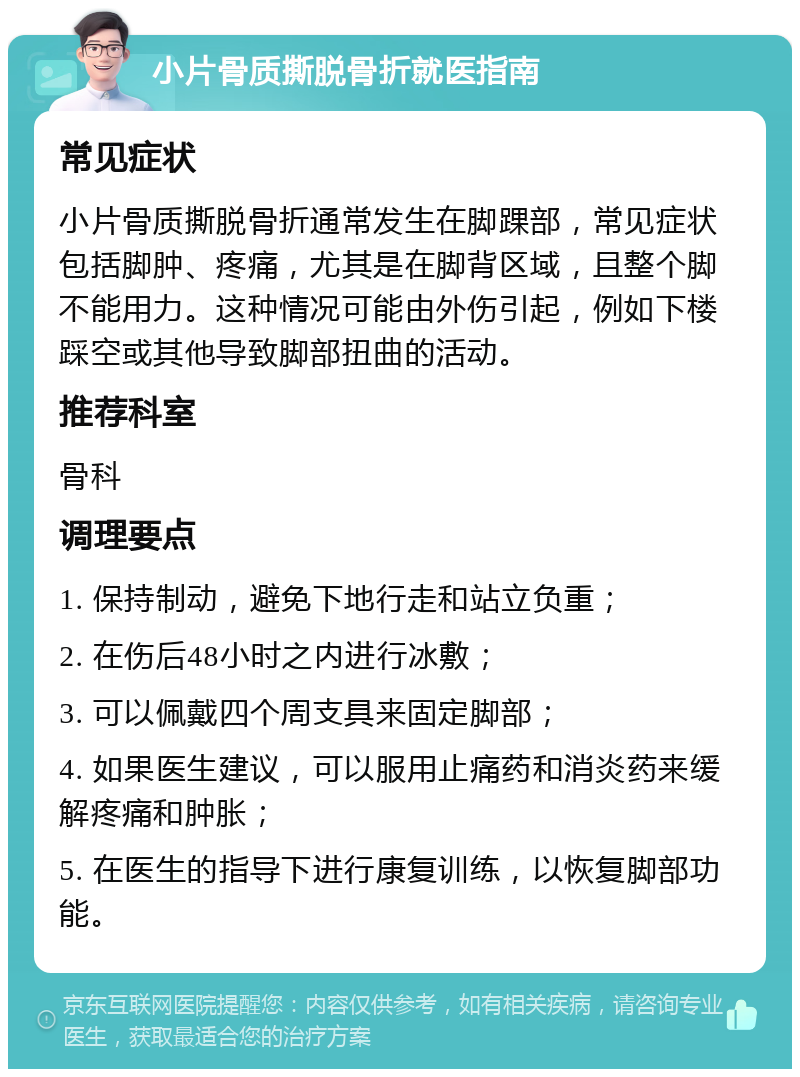 小片骨质撕脱骨折就医指南 常见症状 小片骨质撕脱骨折通常发生在脚踝部，常见症状包括脚肿、疼痛，尤其是在脚背区域，且整个脚不能用力。这种情况可能由外伤引起，例如下楼踩空或其他导致脚部扭曲的活动。 推荐科室 骨科 调理要点 1. 保持制动，避免下地行走和站立负重； 2. 在伤后48小时之内进行冰敷； 3. 可以佩戴四个周支具来固定脚部； 4. 如果医生建议，可以服用止痛药和消炎药来缓解疼痛和肿胀； 5. 在医生的指导下进行康复训练，以恢复脚部功能。