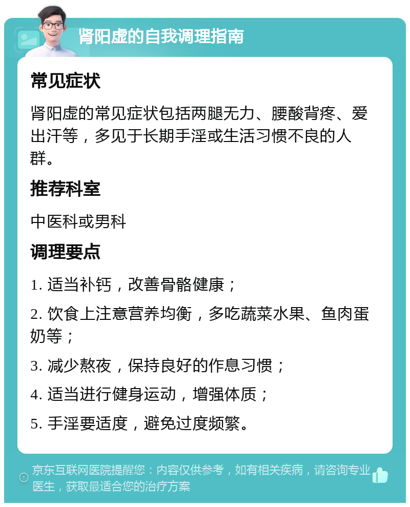 肾阳虚的自我调理指南 常见症状 肾阳虚的常见症状包括两腿无力、腰酸背疼、爱出汗等，多见于长期手淫或生活习惯不良的人群。 推荐科室 中医科或男科 调理要点 1. 适当补钙，改善骨骼健康； 2. 饮食上注意营养均衡，多吃蔬菜水果、鱼肉蛋奶等； 3. 减少熬夜，保持良好的作息习惯； 4. 适当进行健身运动，增强体质； 5. 手淫要适度，避免过度频繁。