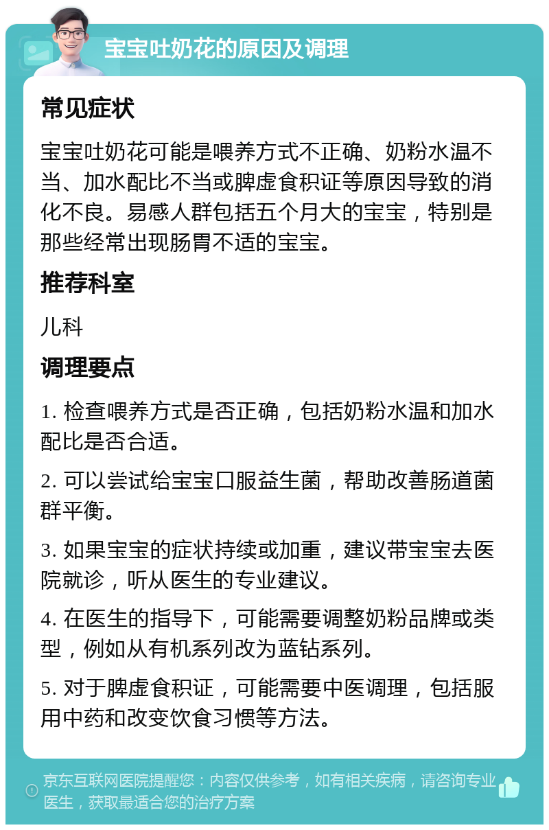 宝宝吐奶花的原因及调理 常见症状 宝宝吐奶花可能是喂养方式不正确、奶粉水温不当、加水配比不当或脾虚食积证等原因导致的消化不良。易感人群包括五个月大的宝宝，特别是那些经常出现肠胃不适的宝宝。 推荐科室 儿科 调理要点 1. 检查喂养方式是否正确，包括奶粉水温和加水配比是否合适。 2. 可以尝试给宝宝口服益生菌，帮助改善肠道菌群平衡。 3. 如果宝宝的症状持续或加重，建议带宝宝去医院就诊，听从医生的专业建议。 4. 在医生的指导下，可能需要调整奶粉品牌或类型，例如从有机系列改为蓝钻系列。 5. 对于脾虚食积证，可能需要中医调理，包括服用中药和改变饮食习惯等方法。