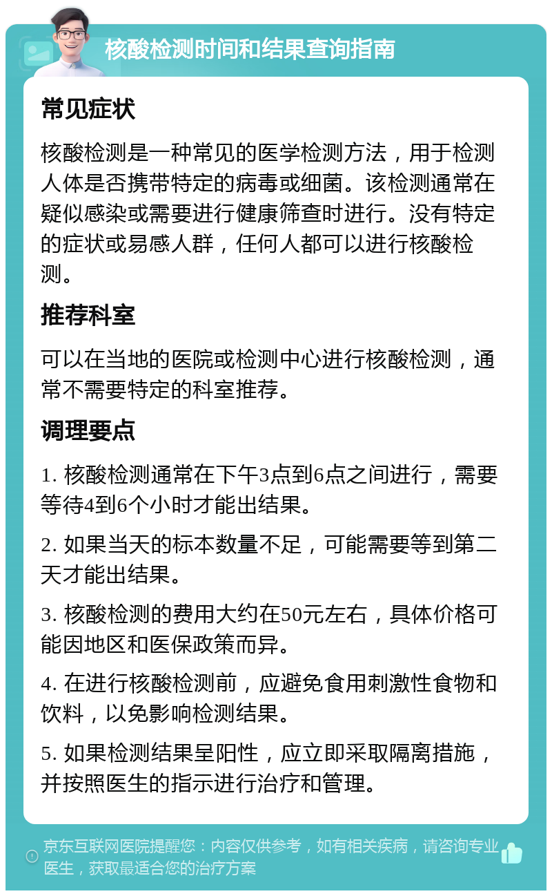 核酸检测时间和结果查询指南 常见症状 核酸检测是一种常见的医学检测方法，用于检测人体是否携带特定的病毒或细菌。该检测通常在疑似感染或需要进行健康筛查时进行。没有特定的症状或易感人群，任何人都可以进行核酸检测。 推荐科室 可以在当地的医院或检测中心进行核酸检测，通常不需要特定的科室推荐。 调理要点 1. 核酸检测通常在下午3点到6点之间进行，需要等待4到6个小时才能出结果。 2. 如果当天的标本数量不足，可能需要等到第二天才能出结果。 3. 核酸检测的费用大约在50元左右，具体价格可能因地区和医保政策而异。 4. 在进行核酸检测前，应避免食用刺激性食物和饮料，以免影响检测结果。 5. 如果检测结果呈阳性，应立即采取隔离措施，并按照医生的指示进行治疗和管理。