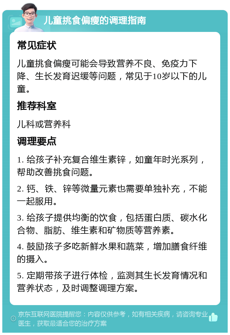 儿童挑食偏瘦的调理指南 常见症状 儿童挑食偏瘦可能会导致营养不良、免疫力下降、生长发育迟缓等问题，常见于10岁以下的儿童。 推荐科室 儿科或营养科 调理要点 1. 给孩子补充复合维生素锌，如童年时光系列，帮助改善挑食问题。 2. 钙、铁、锌等微量元素也需要单独补充，不能一起服用。 3. 给孩子提供均衡的饮食，包括蛋白质、碳水化合物、脂肪、维生素和矿物质等营养素。 4. 鼓励孩子多吃新鲜水果和蔬菜，增加膳食纤维的摄入。 5. 定期带孩子进行体检，监测其生长发育情况和营养状态，及时调整调理方案。