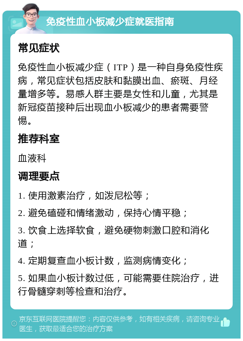 免疫性血小板减少症就医指南 常见症状 免疫性血小板减少症（ITP）是一种自身免疫性疾病，常见症状包括皮肤和黏膜出血、瘀斑、月经量增多等。易感人群主要是女性和儿童，尤其是新冠疫苗接种后出现血小板减少的患者需要警惕。 推荐科室 血液科 调理要点 1. 使用激素治疗，如泼尼松等； 2. 避免磕碰和情绪激动，保持心情平稳； 3. 饮食上选择软食，避免硬物刺激口腔和消化道； 4. 定期复查血小板计数，监测病情变化； 5. 如果血小板计数过低，可能需要住院治疗，进行骨髓穿刺等检查和治疗。