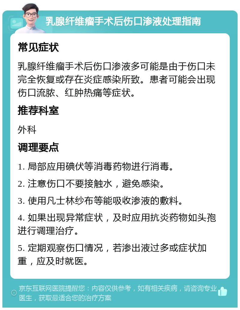 乳腺纤维瘤手术后伤口渗液处理指南 常见症状 乳腺纤维瘤手术后伤口渗液多可能是由于伤口未完全恢复或存在炎症感染所致。患者可能会出现伤口流脓、红肿热痛等症状。 推荐科室 外科 调理要点 1. 局部应用碘伏等消毒药物进行消毒。 2. 注意伤口不要接触水，避免感染。 3. 使用凡士林纱布等能吸收渗液的敷料。 4. 如果出现异常症状，及时应用抗炎药物如头孢进行调理治疗。 5. 定期观察伤口情况，若渗出液过多或症状加重，应及时就医。