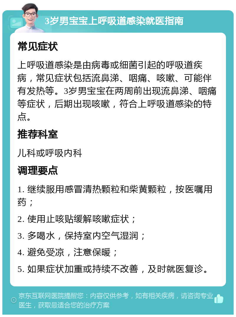 3岁男宝宝上呼吸道感染就医指南 常见症状 上呼吸道感染是由病毒或细菌引起的呼吸道疾病，常见症状包括流鼻涕、咽痛、咳嗽、可能伴有发热等。3岁男宝宝在两周前出现流鼻涕、咽痛等症状，后期出现咳嗽，符合上呼吸道感染的特点。 推荐科室 儿科或呼吸内科 调理要点 1. 继续服用感冒清热颗粒和柴黄颗粒，按医嘱用药； 2. 使用止咳贴缓解咳嗽症状； 3. 多喝水，保持室内空气湿润； 4. 避免受凉，注意保暖； 5. 如果症状加重或持续不改善，及时就医复诊。