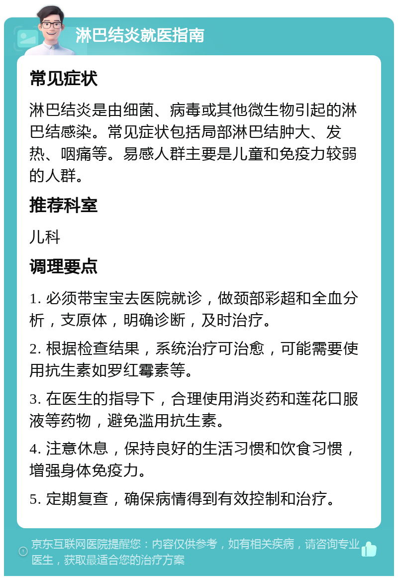 淋巴结炎就医指南 常见症状 淋巴结炎是由细菌、病毒或其他微生物引起的淋巴结感染。常见症状包括局部淋巴结肿大、发热、咽痛等。易感人群主要是儿童和免疫力较弱的人群。 推荐科室 儿科 调理要点 1. 必须带宝宝去医院就诊，做颈部彩超和全血分析，支原体，明确诊断，及时治疗。 2. 根据检查结果，系统治疗可治愈，可能需要使用抗生素如罗红霉素等。 3. 在医生的指导下，合理使用消炎药和莲花口服液等药物，避免滥用抗生素。 4. 注意休息，保持良好的生活习惯和饮食习惯，增强身体免疫力。 5. 定期复查，确保病情得到有效控制和治疗。