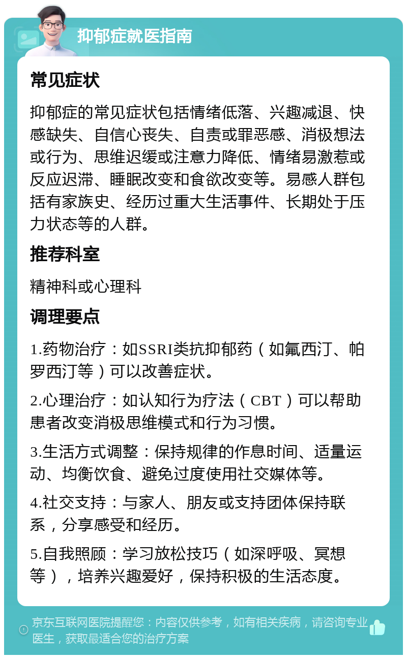 抑郁症就医指南 常见症状 抑郁症的常见症状包括情绪低落、兴趣减退、快感缺失、自信心丧失、自责或罪恶感、消极想法或行为、思维迟缓或注意力降低、情绪易激惹或反应迟滞、睡眠改变和食欲改变等。易感人群包括有家族史、经历过重大生活事件、长期处于压力状态等的人群。 推荐科室 精神科或心理科 调理要点 1.药物治疗：如SSRI类抗抑郁药（如氟西汀、帕罗西汀等）可以改善症状。 2.心理治疗：如认知行为疗法（CBT）可以帮助患者改变消极思维模式和行为习惯。 3.生活方式调整：保持规律的作息时间、适量运动、均衡饮食、避免过度使用社交媒体等。 4.社交支持：与家人、朋友或支持团体保持联系，分享感受和经历。 5.自我照顾：学习放松技巧（如深呼吸、冥想等），培养兴趣爱好，保持积极的生活态度。