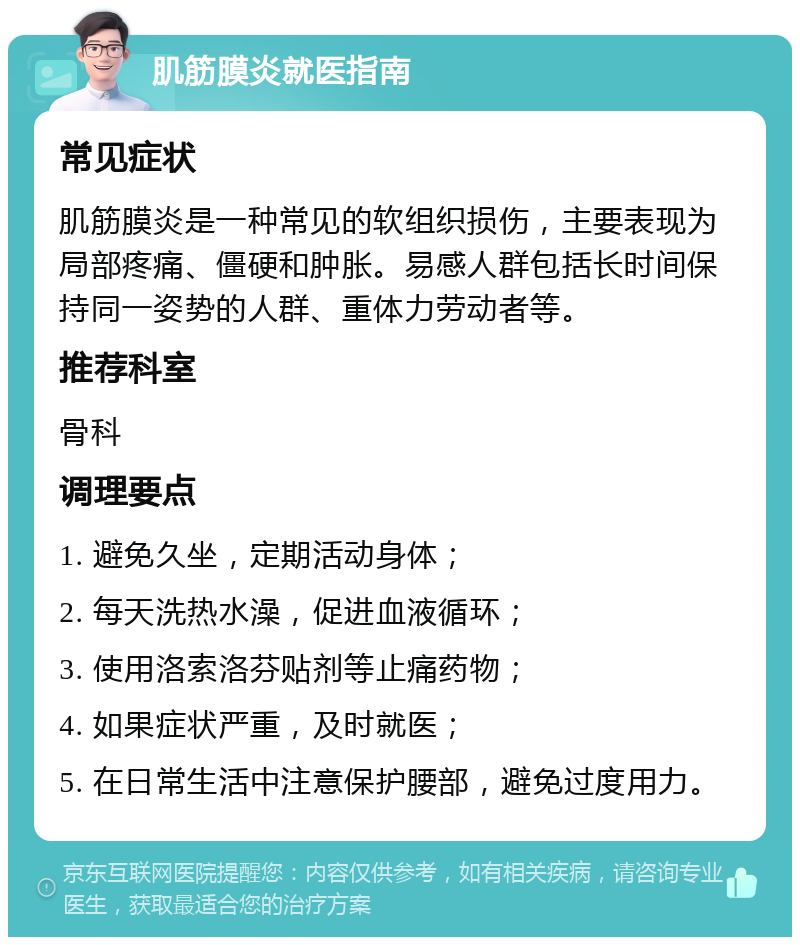 肌筋膜炎就医指南 常见症状 肌筋膜炎是一种常见的软组织损伤，主要表现为局部疼痛、僵硬和肿胀。易感人群包括长时间保持同一姿势的人群、重体力劳动者等。 推荐科室 骨科 调理要点 1. 避免久坐，定期活动身体； 2. 每天洗热水澡，促进血液循环； 3. 使用洛索洛芬贴剂等止痛药物； 4. 如果症状严重，及时就医； 5. 在日常生活中注意保护腰部，避免过度用力。