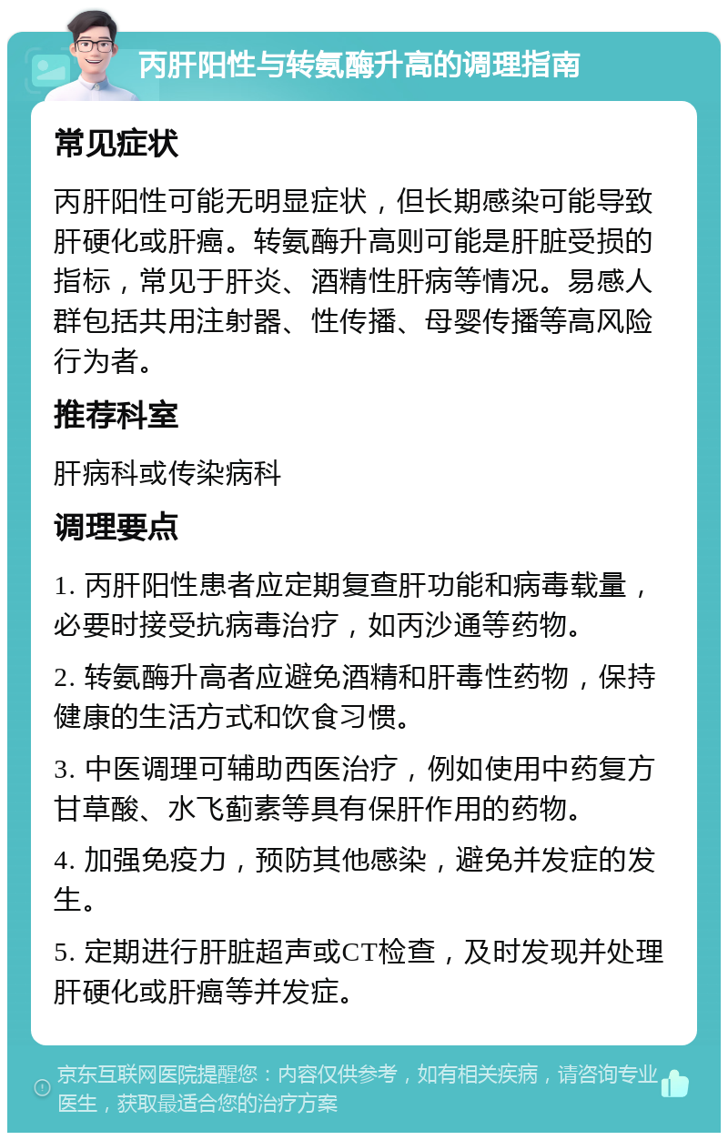 丙肝阳性与转氨酶升高的调理指南 常见症状 丙肝阳性可能无明显症状，但长期感染可能导致肝硬化或肝癌。转氨酶升高则可能是肝脏受损的指标，常见于肝炎、酒精性肝病等情况。易感人群包括共用注射器、性传播、母婴传播等高风险行为者。 推荐科室 肝病科或传染病科 调理要点 1. 丙肝阳性患者应定期复查肝功能和病毒载量，必要时接受抗病毒治疗，如丙沙通等药物。 2. 转氨酶升高者应避免酒精和肝毒性药物，保持健康的生活方式和饮食习惯。 3. 中医调理可辅助西医治疗，例如使用中药复方甘草酸、水飞蓟素等具有保肝作用的药物。 4. 加强免疫力，预防其他感染，避免并发症的发生。 5. 定期进行肝脏超声或CT检查，及时发现并处理肝硬化或肝癌等并发症。