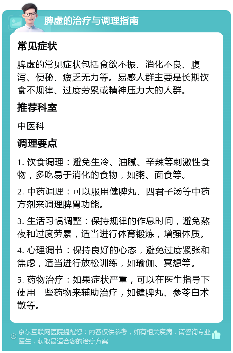 脾虚的治疗与调理指南 常见症状 脾虚的常见症状包括食欲不振、消化不良、腹泻、便秘、疲乏无力等。易感人群主要是长期饮食不规律、过度劳累或精神压力大的人群。 推荐科室 中医科 调理要点 1. 饮食调理：避免生冷、油腻、辛辣等刺激性食物，多吃易于消化的食物，如粥、面食等。 2. 中药调理：可以服用健脾丸、四君子汤等中药方剂来调理脾胃功能。 3. 生活习惯调整：保持规律的作息时间，避免熬夜和过度劳累，适当进行体育锻炼，增强体质。 4. 心理调节：保持良好的心态，避免过度紧张和焦虑，适当进行放松训练，如瑜伽、冥想等。 5. 药物治疗：如果症状严重，可以在医生指导下使用一些药物来辅助治疗，如健脾丸、参苓白术散等。